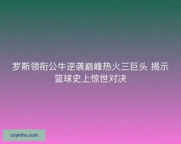 罗斯领衔公牛逆袭巅峰热火三巨头 揭示篮球史上惊世对决