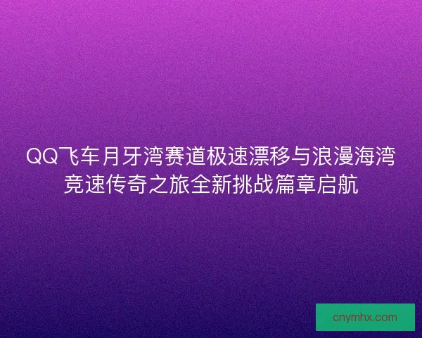 QQ飞车月牙湾赛道极速漂移与浪漫海湾竞速传奇之旅全新挑战篇章启航